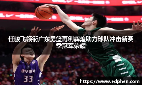 任骏飞领衔广东男篮再创辉煌助力球队冲击新赛季冠军荣耀